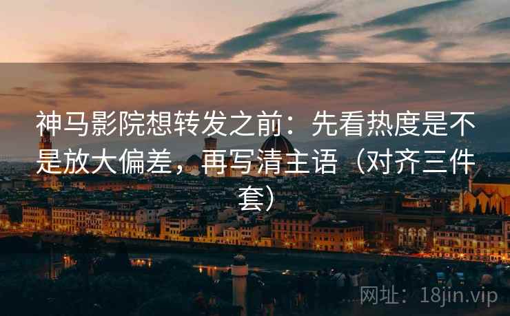 神马影院想转发之前：先看热度是不是放大偏差，再写清主语（对齐三件套）