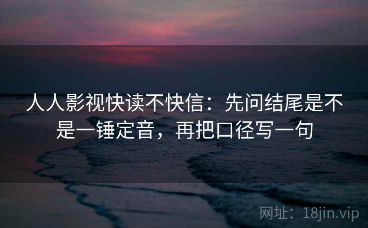 人人影视快读不快信：先问结尾是不是一锤定音，再把口径写一句