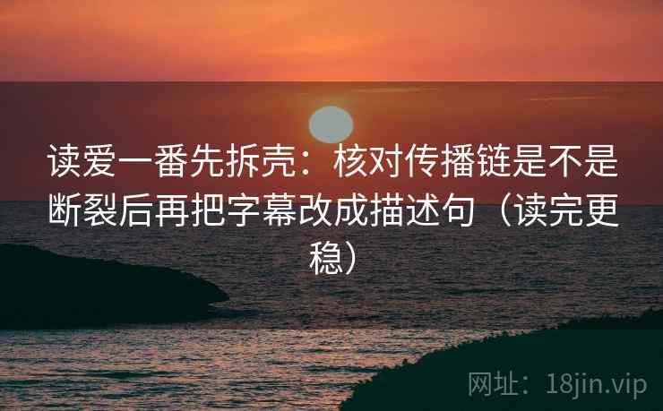 读爱一番先拆壳:核对传播链是不是断裂后再把字幕改成描述句(读完更稳) 读爱一番先拆壳:核对传播链是不是断裂后再把字幕改成描述句(读完更稳)