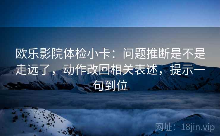 欧乐影院体检小卡:问题推断是不是走远了,动作改回相关表述,提示一句到位 欧乐影院体检小卡:问题推断是不是走远了,动作改回相关表述,提示一句到位